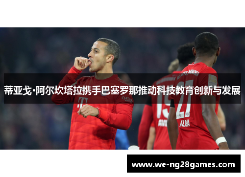 蒂亚戈·阿尔坎塔拉携手巴塞罗那推动科技教育创新与发展