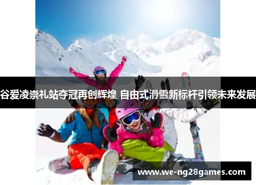 谷爱凌崇礼站夺冠再创辉煌 自由式滑雪新标杆引领未来发展