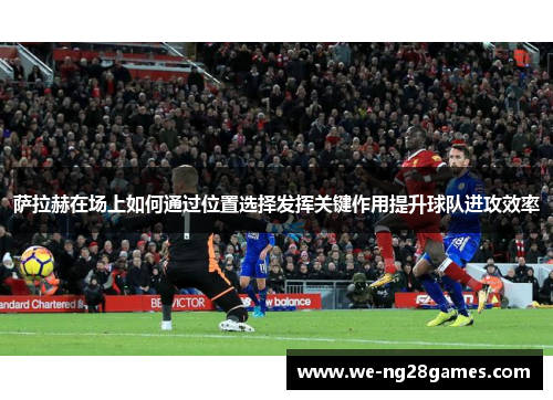 萨拉赫在场上如何通过位置选择发挥关键作用提升球队进攻效率