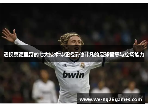 透视莫德里奇的七大技术特征揭示他非凡的足球智慧与控场能力