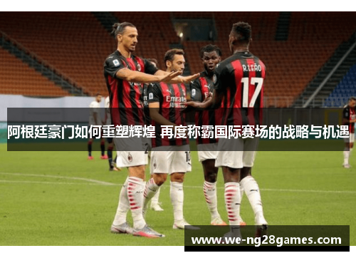 阿根廷豪门如何重塑辉煌 再度称霸国际赛场的战略与机遇 阿根廷豪门如何重塑辉煌 再度称霸国际赛场的战略与机遇