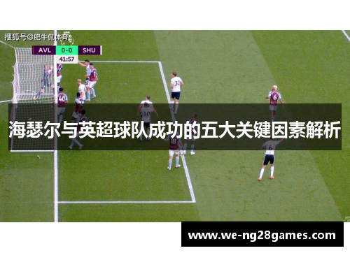 海瑟尔与英超球队成功的五大关键因素解析 海瑟尔与英超球队成功的五大关键因素解析