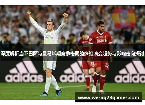 深度解析当下巴萨与皇马长期竞争格局的多维演变趋势与影响走向探讨 深度解析当下巴萨与皇马长期竞争格局的多维演变趋势与影响走向探讨