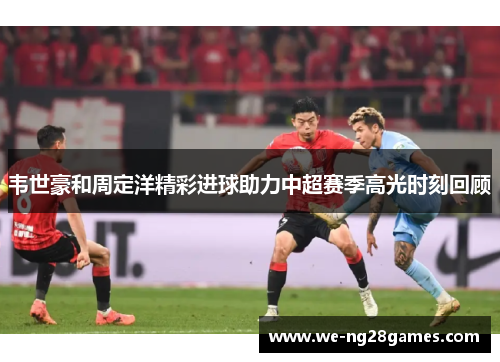 韦世豪和周定洋精彩进球助力中超赛季高光时刻回顾