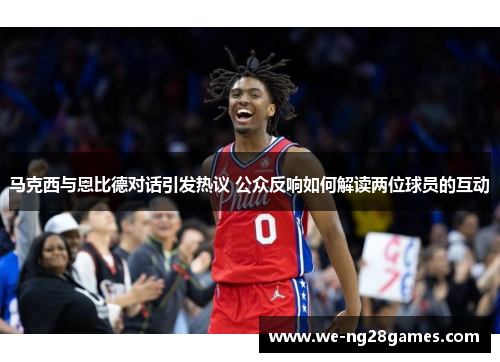 马克西与恩比德对话引发热议 公众反响如何解读两位球员的互动