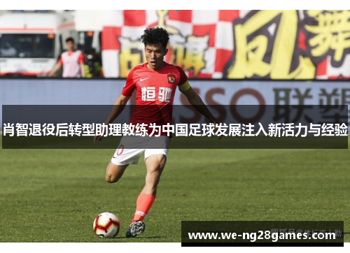肖智退役后转型助理教练为中国足球发展注入新活力与经验 肖智退役后转型助理教练为中国足球发展注入新活力与经验
