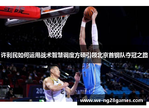 许利民如何运用战术智慧调度方硕引领北京首钢队夺冠之路 许利民如何运用战术智慧调度方硕引领北京首钢队夺冠之路