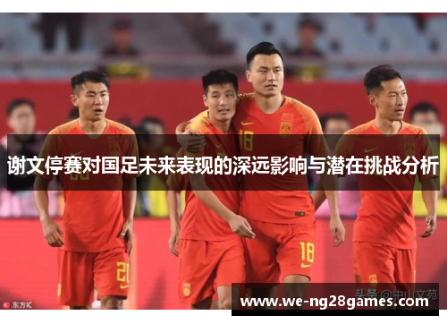 谢文停赛对国足未来表现的深远影响与潜在挑战分析