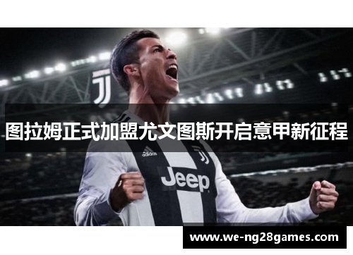 图拉姆正式加盟尤文图斯开启意甲新征程