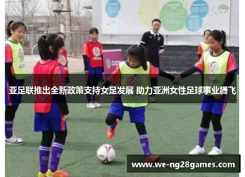 亚足联推出全新政策支持女足发展 助力亚洲女性足球事业腾飞 亚足联推出全新政策支持女足发展 助力亚洲女性足球事业腾飞